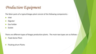 The Main parts of a typical biogas plant consist of the following components:-
 Inlet
 Digester
 Gas holder
 Outlet
There are different types of biogas production plants . The main two types are as follows :-
 Fixed-dome Plant
 Floating-drum Plants
Production Equipment
 