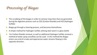 Processing of Biogas
 The scrubbing of the biogas in order to remove impurities that are generated
during the digestion process such as CO2 (Carbon Dioxide) and H2S (Hydrogen
Sulfide)
 Biogas go through a cleaning process, and becomes biomethane.
 A simple method for Hydrogen Sulfide utilizing steel wool in a glass bottle
 For Carbon Dioxide removal, as well as additional Hydrogen Sulfide removal a
method of water spray crossflow can be used . In this method the Biogas
enters one end of a tube and experiences water streams flowing in the
opposite direction .
 