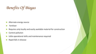 Benefits Of Biogas
 Alternate energy source
 Fertilizer
 Requires only locally and easily available material for construction
 Control pollution
 Little operational skills and maintenance required
 Rapid falls in disease
 