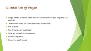 Limitations of biogas
 Biogas can be explosive when mixed in the ratio of one part biogas to 8-20
parts air.
 Biogas leaks smell like rotten eggs (hydrogen sulfide)
 Not feasible
 Not Attractive on Large Scale
 Little technological advancement
 Contain Impurities
 Cannot be easily stored .
 