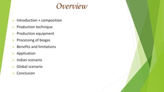 Overview
 Introduction + composition
 Production technique
 Production equipment
 Processing of biogas
 Benefits and limitations
 Application
 Indian scenario
 Global scenario
 Conclusion
 