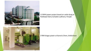 1.0 MW power project based on cattle dung at
Haebowal Dairy Complex Ludhiana, Punjab
2 MW biogas power at Kanoria Chem, Ankleshwar
 