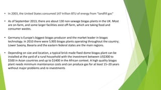• In 2003, the United States consumed 147 trillion BTU of energy from "landfill gas“
• As of September 2013, there are about 130 non-sewage biogas plants in the UK. Most
are on-farm, and some larger facilities exist off-farm, which are taking food and
consumer wastes.
• Germany is Europe's biggest biogas producer and the market leader in biogas
technology. In 2010 there were 5,905 biogas plants operating throughout the country;
Lower Saxony, Bavaria and the eastern federal states are the main regions.
• Depending on size and location, a typical brick made fixed dome biogas plant can be
installed at the yard of a rural household with the investment between US$300 to
$500 in Asian countries and up to $1400 in the African context. A high quality biogas
plant needs minimum maintenance costs and can produce gas for at least 15–20 years
without major problems and re-investments
 