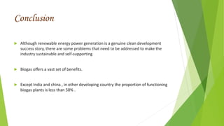 Conclusion
 Although renewable energy power generation is a genuine clean development
success story, there are some problems that need to be addressed to make the
industry sustainable and self-supporting
 Biogas offers a vast set of benefits.
 Except India and china , in other developing country the proportion of functioning
biogas plants is less than 50% .
 