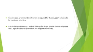  Considerable government involvement is required for these support network to
be continued over time
 It is challenge to develop a new technology for biogas generation which has low
cost , high efficiency of production and proper functionality .
 