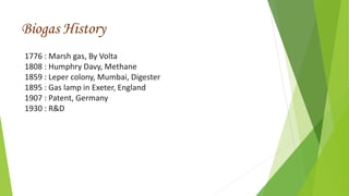 1776 : Marsh gas, By Volta
1808 : Humphry Davy, Methane
1859 : Leper colony, Mumbai, Digester
1895 : Gas lamp in Exeter, England
1907 : Patent, Germany
1930 : R&D
Biogas History
 