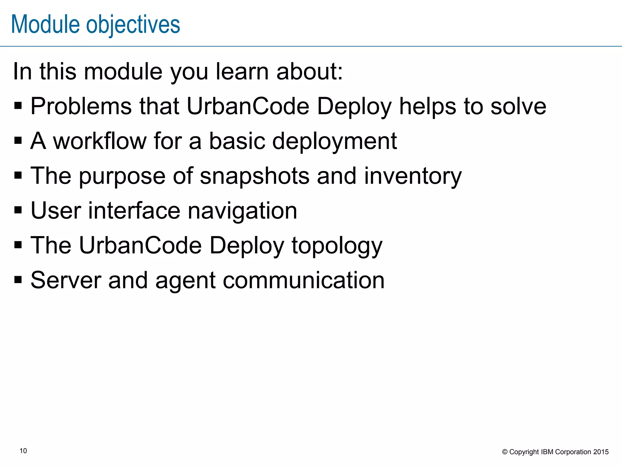 10 © Copyright IBM Corporation 2015
Module objectives
In this module you learn about:
 Problems that UrbanCode Deploy helps to solve
 A workflow for a basic deployment
 The purpose of snapshots and inventory
 User interface navigation
 The UrbanCode Deploy topology
 Server and agent communication
 