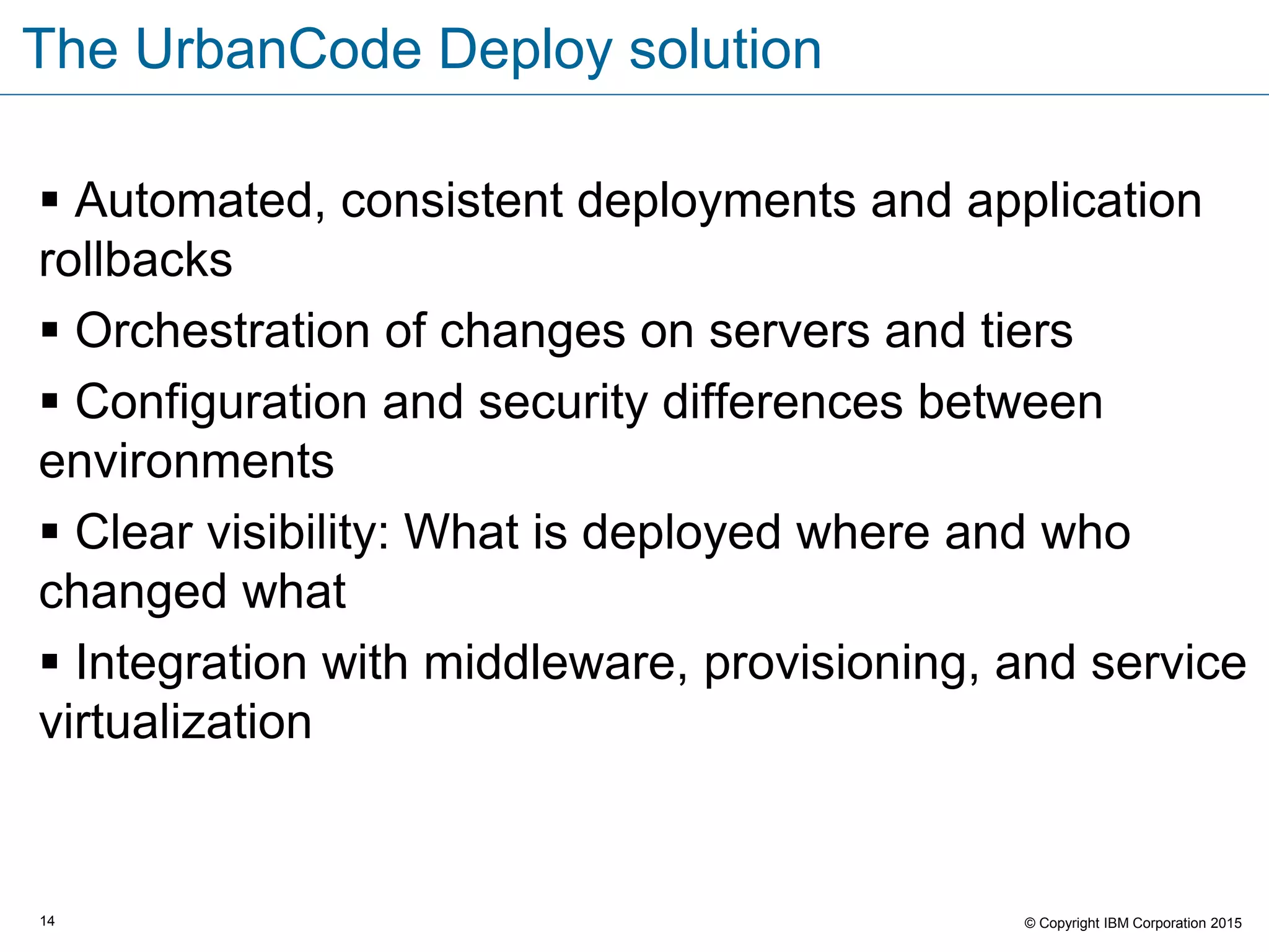 14 © Copyright IBM Corporation 2015
The UrbanCode Deploy solution
 Automated, consistent deployments and application
rollbacks
 Orchestration of changes on servers and tiers
 Configuration and security differences between
environments
 Clear visibility: What is deployed where and who
changed what
 Integration with middleware, provisioning, and service
virtualization
 