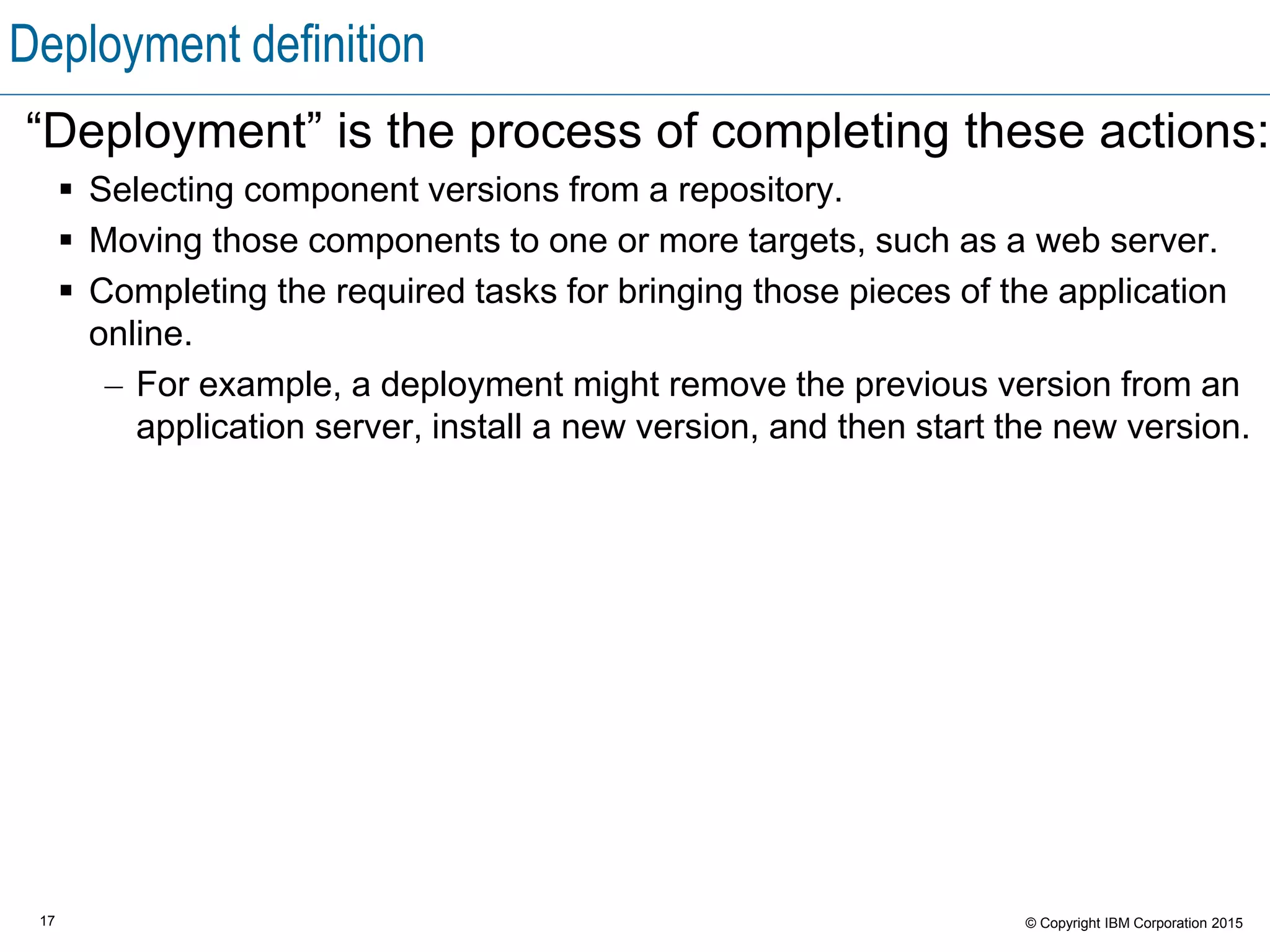 17 © Copyright IBM Corporation 2015
Deployment definition
“Deployment” is the process of completing these actions:
 Selecting component versions from a repository.
 Moving those components to one or more targets, such as a web server.
 Completing the required tasks for bringing those pieces of the application
online.
– For example, a deployment might remove the previous version from an
application server, install a new version, and then start the new version.
 