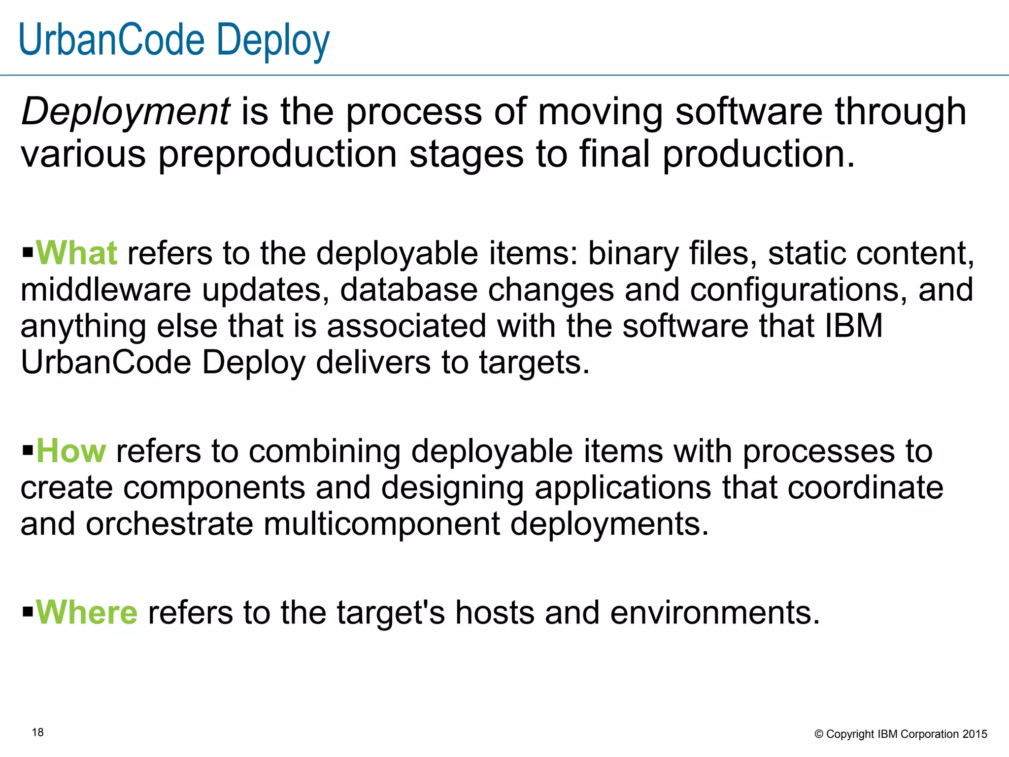 18 © Copyright IBM Corporation 2015
UrbanCode Deploy
Deployment is the process of moving software through
various preproduction stages to final production.
What refers to the deployable items: binary files, static content,
middleware updates, database changes and configurations, and
anything else that is associated with the software that IBM
UrbanCode Deploy delivers to targets.
How refers to combining deployable items with processes to
create components and designing applications that coordinate
and orchestrate multicomponent deployments.
Where refers to the target's hosts and environments.
 