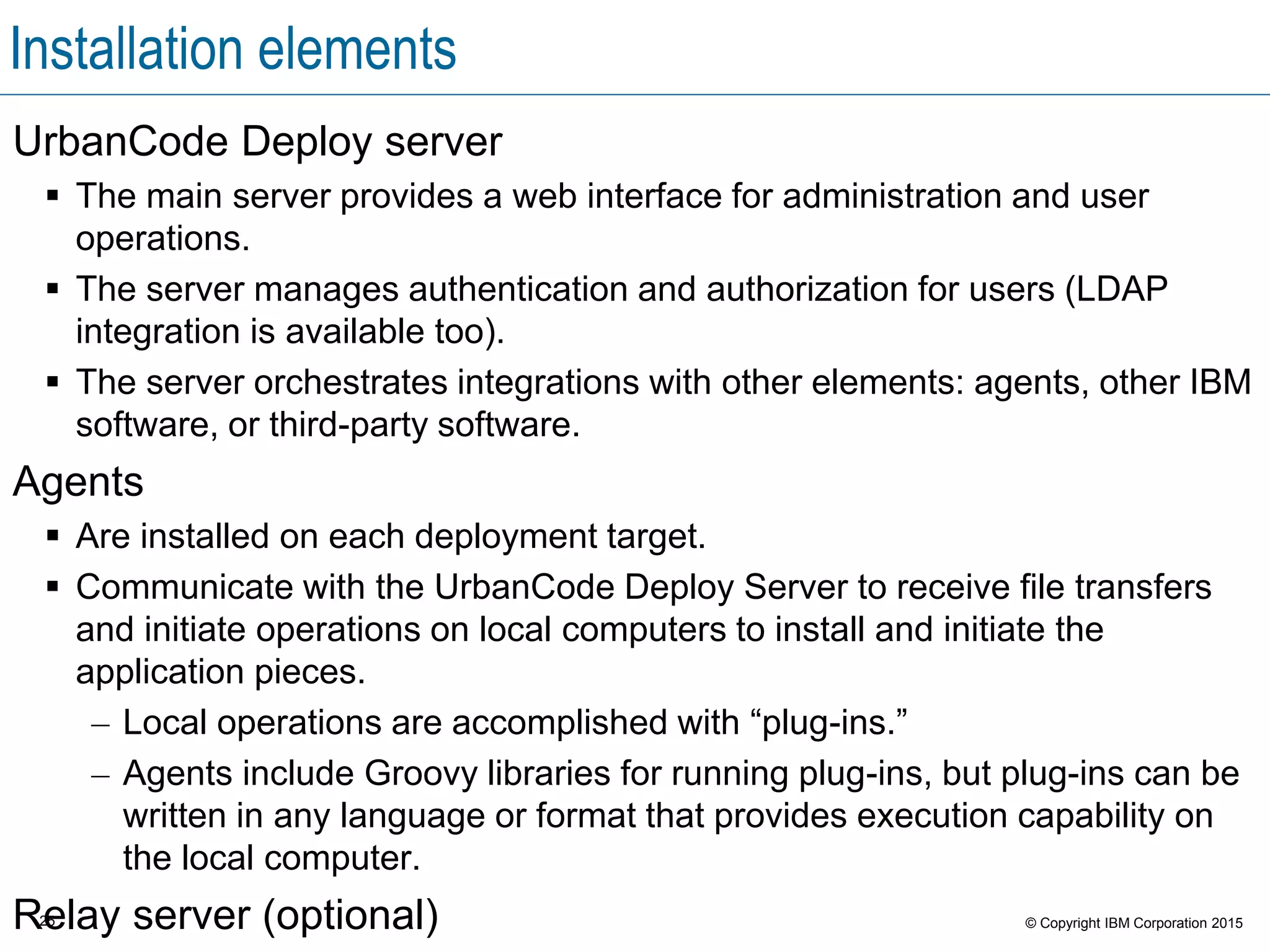 25 © Copyright IBM Corporation 2015
Installation elements
UrbanCode Deploy server
 The main server provides a web interface for administration and user
operations.
 The server manages authentication and authorization for users (LDAP
integration is available too).
 The server orchestrates integrations with other elements: agents, other IBM
software, or third-party software.
Agents
 Are installed on each deployment target.
 Communicate with the UrbanCode Deploy Server to receive file transfers
and initiate operations on local computers to install and initiate the
application pieces.
– Local operations are accomplished with “plug-ins.”
– Agents include Groovy libraries for running plug-ins, but plug-ins can be
written in any language or format that provides execution capability on
the local computer.
Relay server (optional)
 