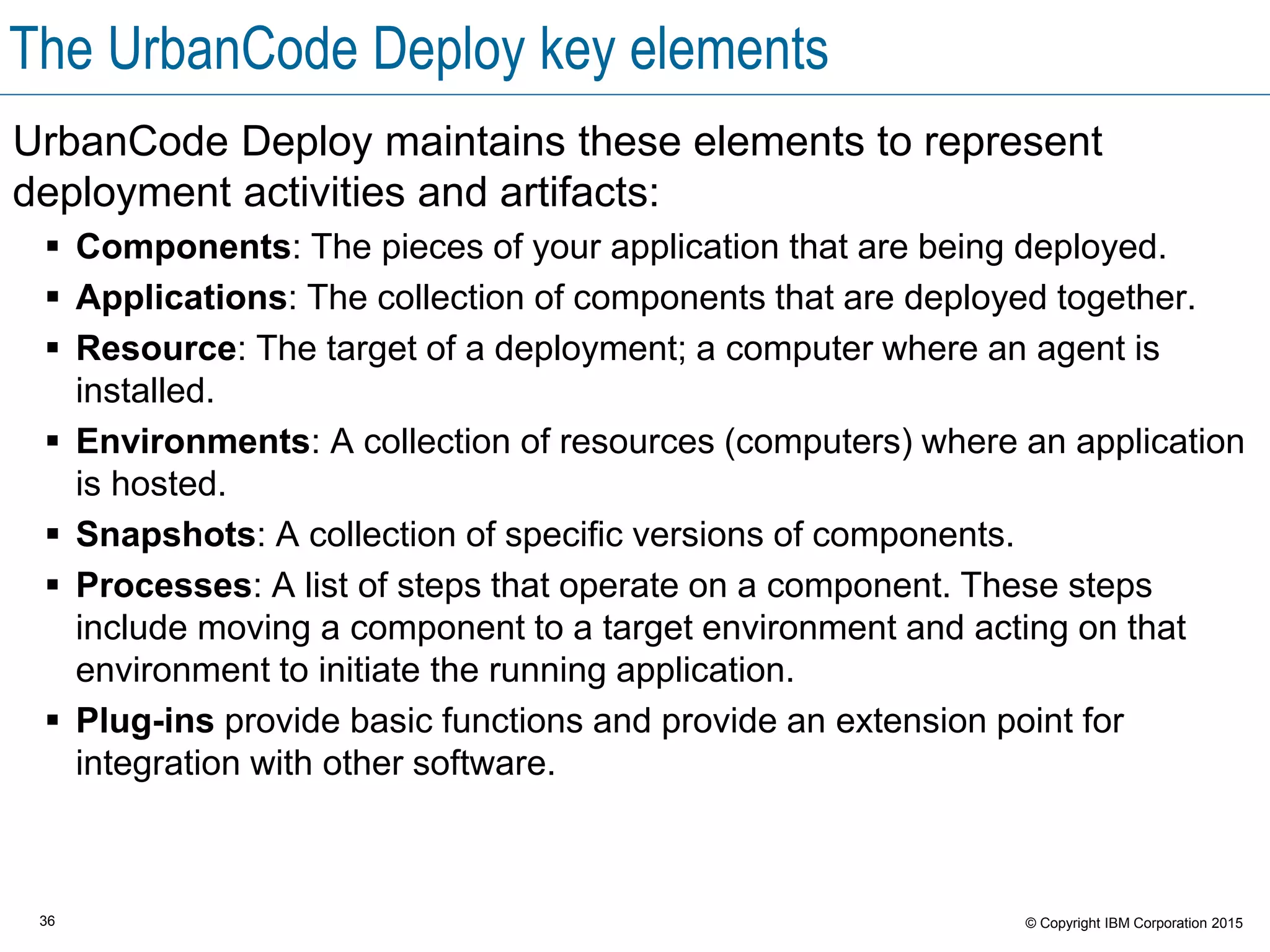 36 © Copyright IBM Corporation 2015
The UrbanCode Deploy key elements
UrbanCode Deploy maintains these elements to represent
deployment activities and artifacts:
 Components: The pieces of your application that are being deployed.
 Applications: The collection of components that are deployed together.
 Resource: The target of a deployment; a computer where an agent is
installed.
 Environments: A collection of resources (computers) where an application
is hosted.
 Snapshots: A collection of specific versions of components.
 Processes: A list of steps that operate on a component. These steps
include moving a component to a target environment and acting on that
environment to initiate the running application.
 Plug-ins provide basic functions and provide an extension point for
integration with other software.
 