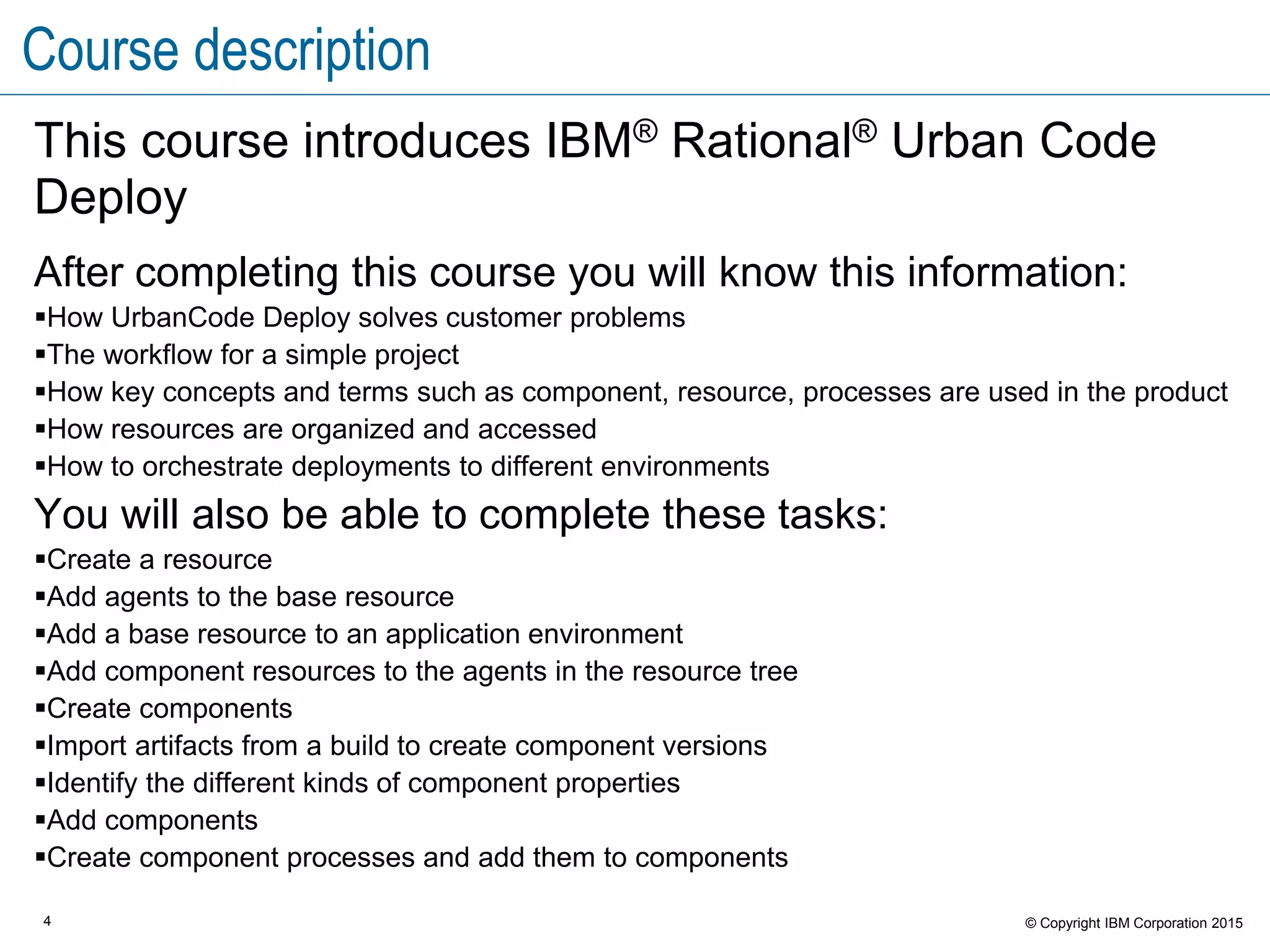 4 © Copyright IBM Corporation 2015
Course description
This course introduces IBM® Rational® Urban Code
Deploy
After completing this course you will know this information:
How UrbanCode Deploy solves customer problems
The workflow for a simple project
How key concepts and terms such as component, resource, processes are used in the product
How resources are organized and accessed
How to orchestrate deployments to different environments
You will also be able to complete these tasks:
Create a resource
Add agents to the base resource
Add a base resource to an application environment
Add component resources to the agents in the resource tree
Create components
Import artifacts from a build to create component versions
Identify the different kinds of component properties
Add components
Create component processes and add them to components
 