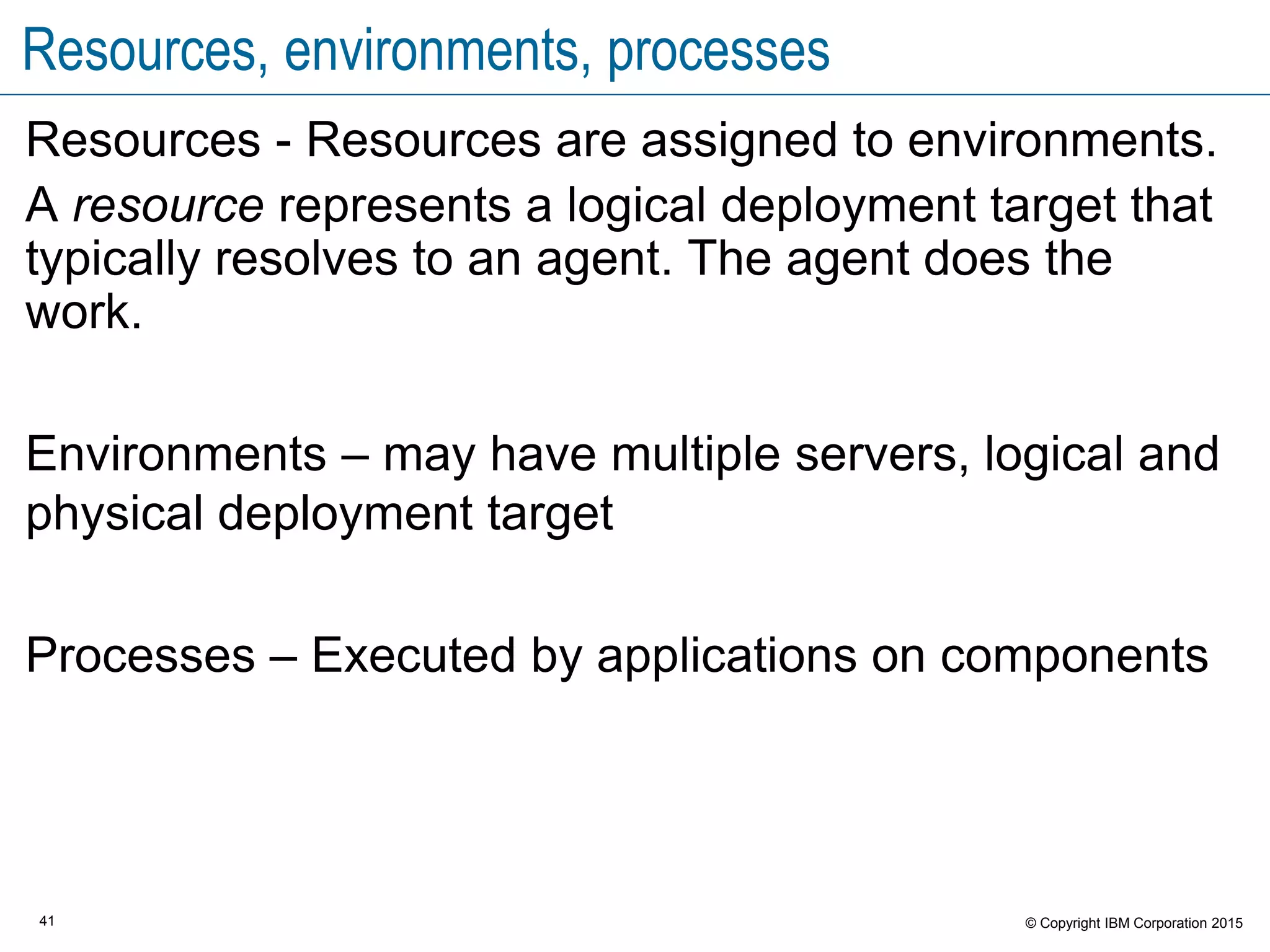 41 © Copyright IBM Corporation 2015
Resources, environments, processes
Resources - Resources are assigned to environments.
A resource represents a logical deployment target that
typically resolves to an agent. The agent does the
work.
Environments – may have multiple servers, logical and
physical deployment target
Processes – Executed by applications on components
 