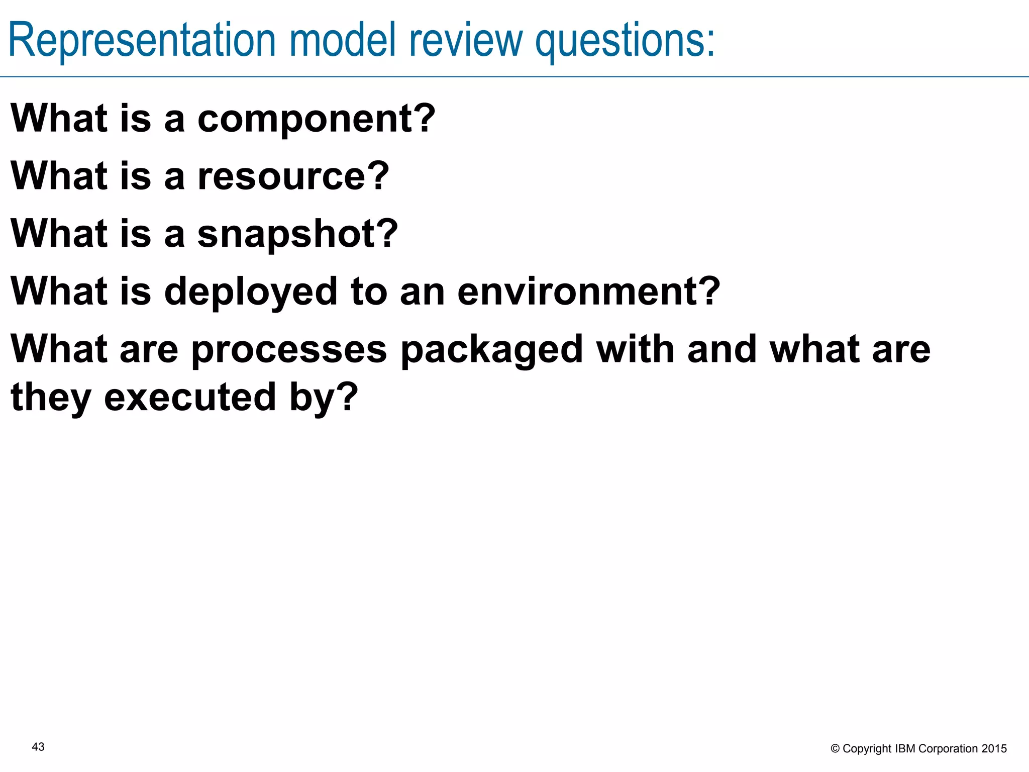 43 © Copyright IBM Corporation 2015
Representation model review questions:
What is a component?
What is a resource?
What is a snapshot?
What is deployed to an environment?
What are processes packaged with and what are
they executed by?
 