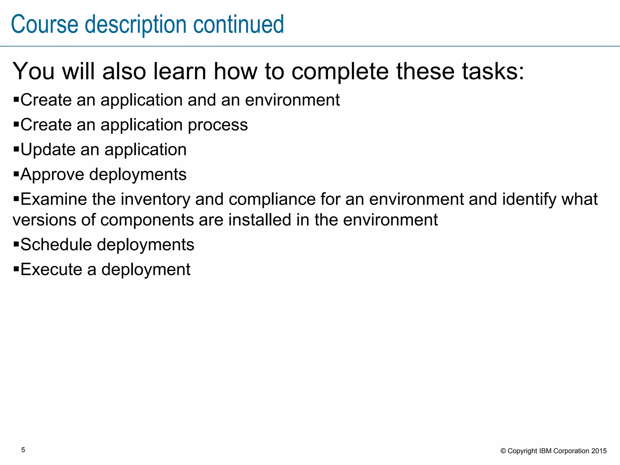 5 © Copyright IBM Corporation 2015
Course description continued
You will also learn how to complete these tasks:
Create an application and an environment
Create an application process
Update an application
Approve deployments
Examine the inventory and compliance for an environment and identify what
versions of components are installed in the environment
Schedule deployments
Execute a deployment
 