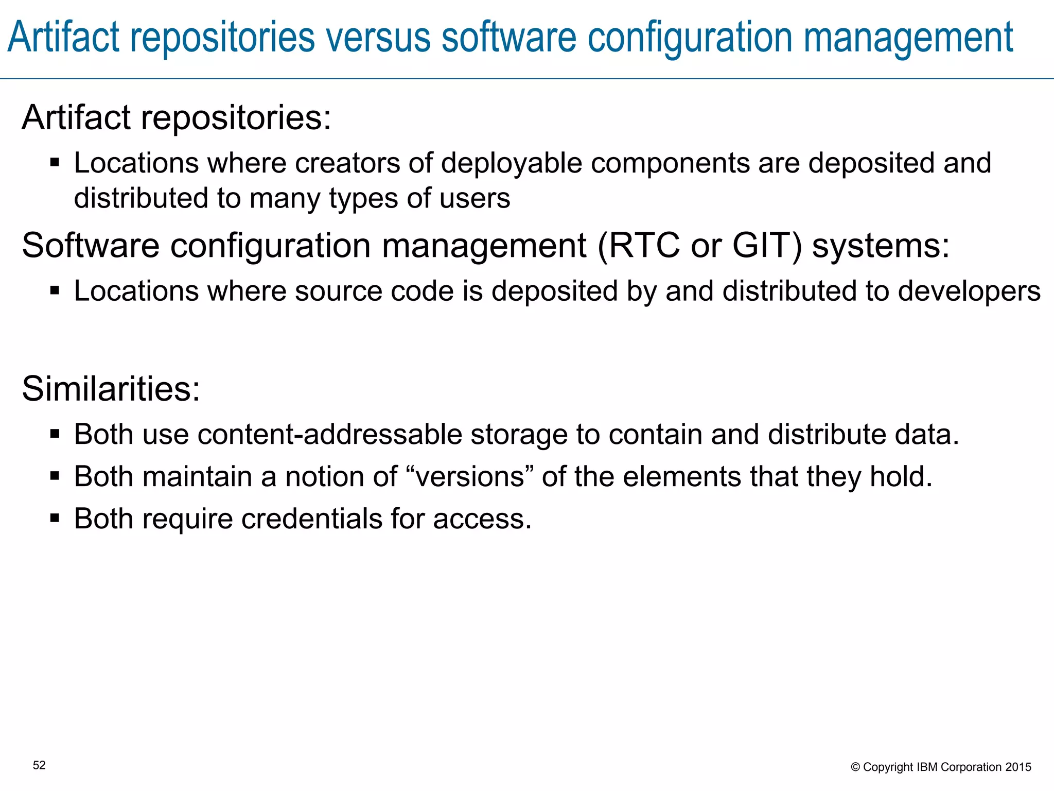 52 © Copyright IBM Corporation 2015
Artifact repositories versus software configuration management
Artifact repositories:
 Locations where creators of deployable components are deposited and
distributed to many types of users
Software configuration management (RTC or GIT) systems:
 Locations where source code is deposited by and distributed to developers
Similarities:
 Both use content-addressable storage to contain and distribute data.
 Both maintain a notion of “versions” of the elements that they hold.
 Both require credentials for access.
 