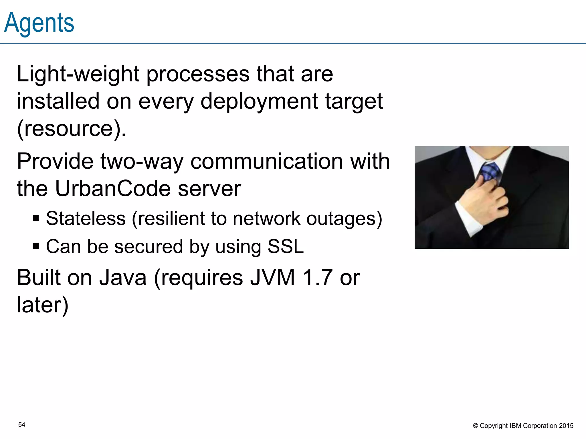 54 © Copyright IBM Corporation 2015
Agents
Light-weight processes that are
installed on every deployment target
(resource).
Provide two-way communication with
the UrbanCode server
 Stateless (resilient to network outages)
 Can be secured by using SSL
Built on Java (requires JVM 1.7 or
later)
 