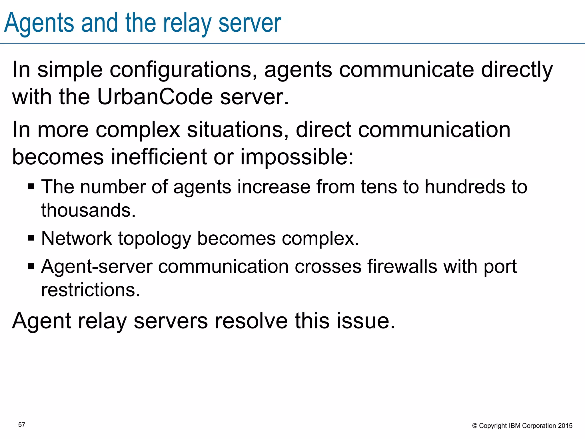 57 © Copyright IBM Corporation 2015
Agents and the relay server
In simple configurations, agents communicate directly
with the UrbanCode server.
In more complex situations, direct communication
becomes inefficient or impossible:
 The number of agents increase from tens to hundreds to
thousands.
 Network topology becomes complex.
 Agent-server communication crosses firewalls with port
restrictions.
Agent relay servers resolve this issue.
 