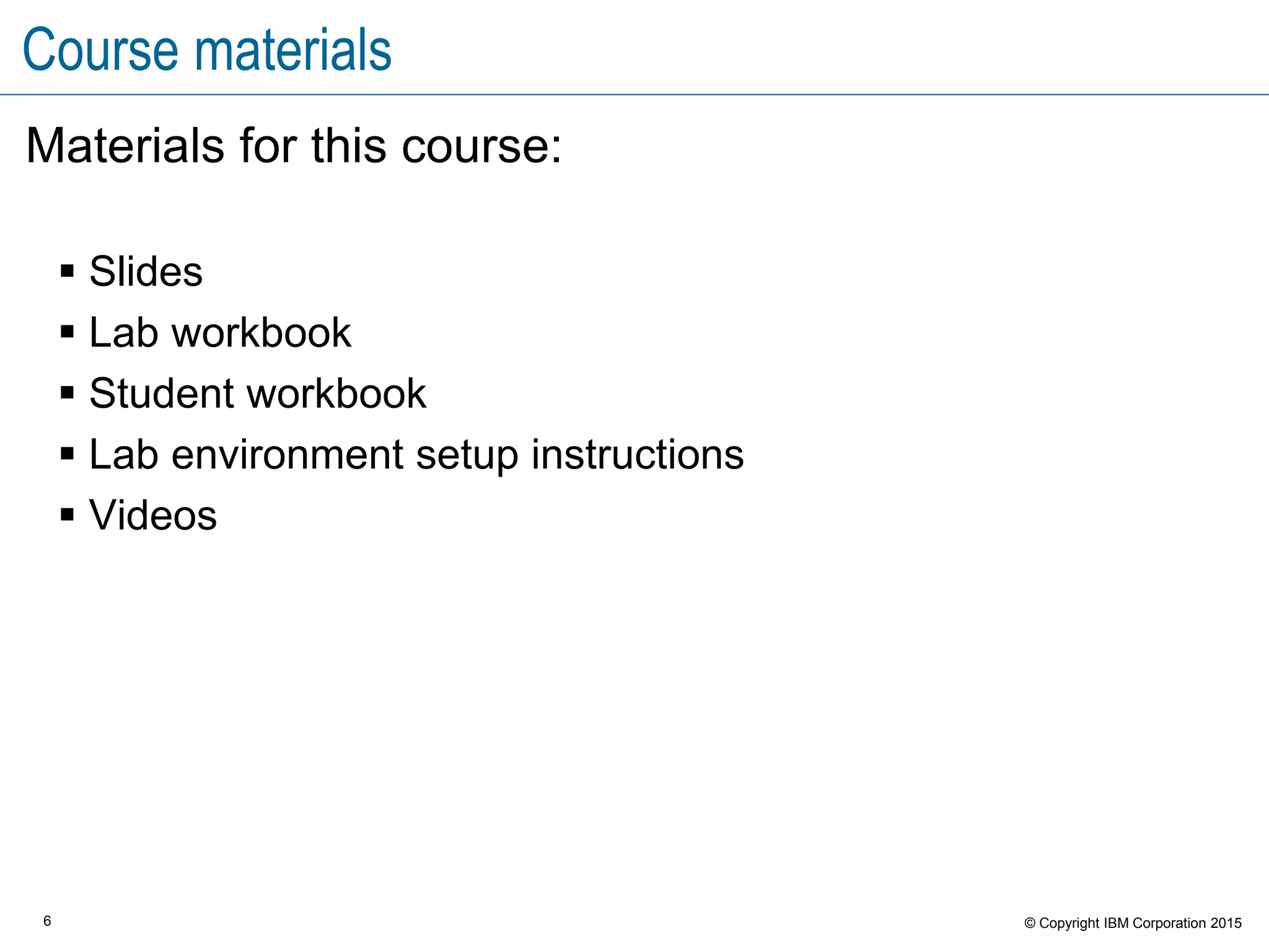 6 © Copyright IBM Corporation 2015
Course materials
Materials for this course:
 Slides
 Lab workbook
 Student workbook
 Lab environment setup instructions
 Videos
 