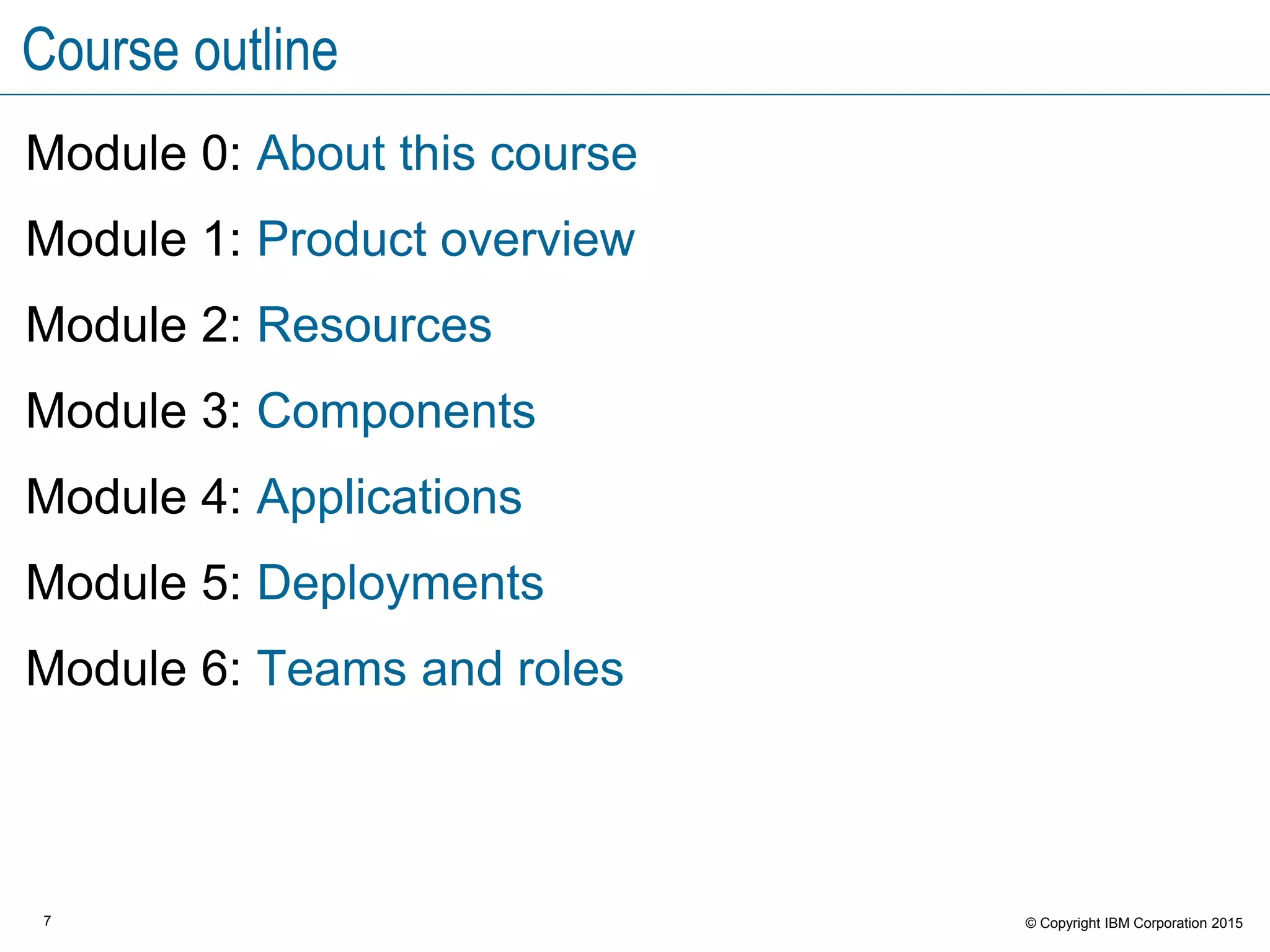 7 © Copyright IBM Corporation 2015
Course outline
Module 0: About this course
Module 1: Product overview
Module 2: Resources
Module 3: Components
Module 4: Applications
Module 5: Deployments
Module 6: Teams and roles
 