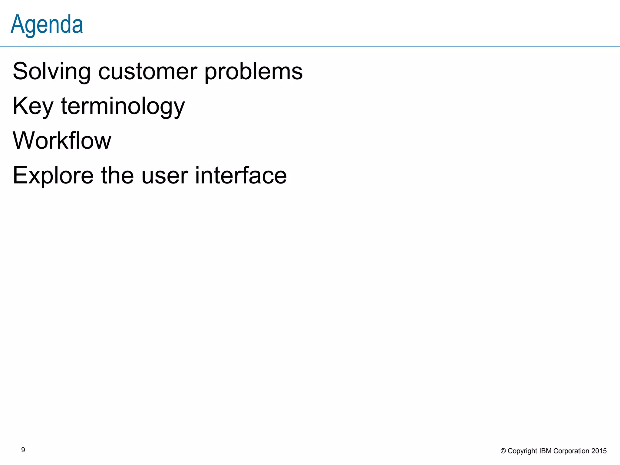9 © Copyright IBM Corporation 2015
Agenda
Solving customer problems
Key terminology
Workflow
Explore the user interface
 