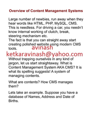 Overview of Content Management Systems
Large number of newbies, run away when they
hear words like HTML, PHP, MySQL, CMS.
This is needless. For driving a car, you needn’t
know internal working of clutch, break,
steering mechanism etc.
The fact is that you can straight away start
creating polished website using modern CMS
tools.
Without trapping ourselves in any kind of
jargon, let us start straightaway. What is
Content Management System AKA CMS? It is
what its spelling suggests! A system of
managing contents.
What are contents? How CMS manages
them?
Lets take an example. Suppose you have a
database of Names, Address and Date of
Births.
 