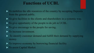 Functions of UCBL
 To mobilize the idle resources of the country by accepting Deposits
from the general public.
 To give facilities to the clients and shareholders in a systemic way.
 To give opportunity of the people to do job in UCBL.
 To give encourage to the people for saving.
 To increase investment.
 To identify customer demand and fulfill their demand by supplying
money.
 To improve economy by borrowing financial facility.
 To assist Capital Market.
 