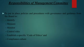 Responsibilities of Management Committee
 To put in place policies and procedures with governance and guidance from
the Board to:
- Identify
- Measure
- Monitor
- Control risks
- Establish a specific ‘Code of Ethics’ and
- Compliance culture
 