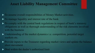 Asset Liability Management Committee
 To assume overall responsibilities of Money Market activities.
 To manage liquidity and interest rate of the bank
 To comply with the central bank regulations in respect of bank’s statutory
obligations as well as thorough understanding of the risk elements involved
with the business
 Understanding of the market dynamics i.e. competition, potential target
markets etc.
 Provide inputs to the Treasurer regarding market views and update the balance
sheet movement
 Deal within the dealer’s authorized limit
 