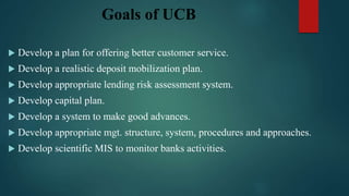 Goals of UCB
 Develop a plan for offering better customer service.
 Develop a realistic deposit mobilization plan.
 Develop appropriate lending risk assessment system.
 Develop capital plan.
 Develop a system to make good advances.
 Develop appropriate mgt. structure, system, procedures and approaches.
 Develop scientific MIS to monitor banks activities.
 