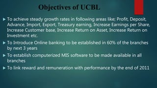 Objectives of UCBL
 To achieve steady growth rates in following areas like; Profit, Deposit,
Advance, Import, Export, Treasury earning, Increase Earnings per Share,
Increase Customer base, Increase Return on Asset, Increase Return on
Investment etc.
 To Introduce Online banking to be established in 60% of the branches
by next 3 years
 To establish computerized MIS software to be made available in all
branches
 To link reward and remuneration with performance by the end of 2011
 
