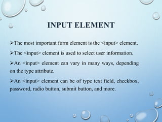 INPUT ELEMENT
The most important form element is the <input> element.
The <input> element is used to select user information.
An <input> element can vary in many ways, depending
on the type attribute.
An <input> element can be of type text field, checkbox,
password, radio button, submit button, and more.
 