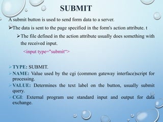 SUBMIT
A submit button is used to send form data to a server.
The data is sent to the page specified in the form's action attribute. t
The file defined in the action attribute usually does something with
the received input.
<input type="submit“>
TYPE: SUBMIT.
NAME: Value used by the cgi (common gateway interface)script for
processing.
VALUE: Determines the text label on the button, usually submit
query.
CGI: External program use standard input and output for data
exchange.
 