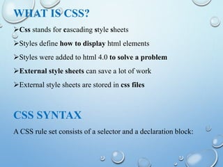 WHAT IS CSS?
Css stands for cascading style sheets
Styles define how to display html elements
Styles were added to html 4.0 to solve a problem
External style sheets can save a lot of work
External style sheets are stored in css files
CSS SYNTAX
A CSS rule set consists of a selector and a declaration block:
 