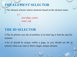 THE ELEMENT SELECTOR
The element selector selects elements based on the element name.
p {
text-align: center;
color: red;
}
THE ID SELECTOR
The id selector uses the id attribute of an html tag to find the specific
element.
An id should be unique within a page, so you should use the id
selector when you want to find a single, unique element.
 