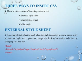 THREE WAYS TO INSERT CSS
There are three ways of inserting a style sheet:
External style sheet
Internal style sheet
Inline style
EXTERNAL STYLE SHEET
An external style sheet is ideal when the style is applied to many pages. with
an external style sheet, you can change the look of an entire web site by
changing just one file.
<head>
<link rel="stylesheet" type="text/css“ href="mystyle.css">
</head>
 