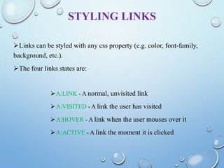 STYLING LINKS
Links can be styled with any css property (e.g. color, font-family,
background, etc.).
The four links states are:
A:LINK - A normal, unvisited link
A:VISITED - A link the user has visited
A:HOVER - A link when the user mouses over it
A:ACTIVE - A link the moment it is clicked
 