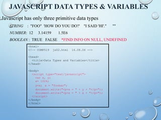 JAVASCRIPT DATA TYPES & VARIABLES
Javascript has only three primitive data types
STRING : "FOO" 'HOW DO YOU DO?' "I SAID 'HI'." ""
NUMBER: 12 3.14159 1.5E6
BOOLEAN : TRUE FALSE *FIND INFO ON NULL, UNDEFINED
<html>
<!–- COMP519 js02.html 16.08.06 -->
<head>
<title>Data Types and Variables</title>
</head>
<body>
<script type="text/javascript">
var x, y;
x= 1024;
y=x; x = "foobar";
document.write("<p>x = " + y + "</p>");
document.write("<p>x = " + x + "</p>");
</script>
</body>
</html>
 