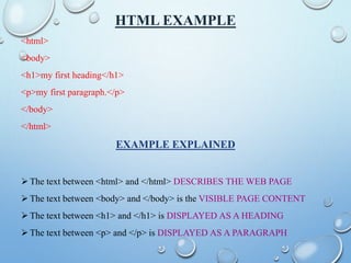 HTML EXAMPLE
<html>
<body>
<h1>my first heading</h1>
<p>my first paragraph.</p>
</body>
</html>
EXAMPLE EXPLAINED
 The text between <html> and </html> DESCRIBES THE WEB PAGE
 The text between <body> and </body> is the VISIBLE PAGE CONTENT
 The text between <h1> and </h1> is DISPLAYED AS A HEADING
 The text between <p> and </p> is DISPLAYED AS A PARAGRAPH
 