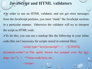 JavaScript and HTML validators
In order to use an HTML validator, and not get error messages
from the JavaScript portions, you must “mark” the JavaScipt sections
in a particular manner. Otherwise the validator will try to interpret
the script as HTML code.
To do this, you can use a markup like the following in your inline
code (this isn’t necessary for scripts stored in external files).
<script type=“text/javascript”> // <![CDATA[
document.write(“<p>The quick brown fox jumped over the lazy
dogs.</p>”); // **more code here, etc.
</script>
 