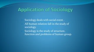  Sociology deals with social event .
 All human relation fall in the study of
sociology.
 Sociology is the study of structure,
function and problems of human group.
 