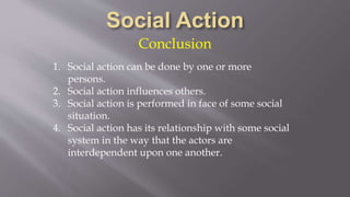 Conclusion
1. Social action can be done by one or more
persons.
2. Social action influences others.
3. Social action is performed in face of some social
situation.
4. Social action has its relationship with some social
system in the way that the actors are
interdependent upon one another.
 