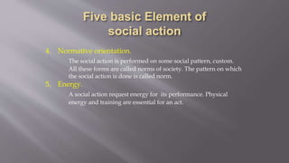 4. Normative orientation.
The social action is performed on some social pattern, custom.
All these forms are called norms of society. The pattern on which
the social action is done is called norm.
5, Energy.
A social action request energy for its performance. Physical
energy and training are essential for an act.
 