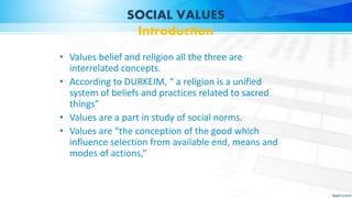 SOCIAL VALUES
Introduction
• Values belief and religion all the three are
interrelated concepts.
• According to DURKEIM, “ a religion is a unified
system of beliefs and practices related to sacred
things”
• Values are a part in study of social norms.
• Values are “the conception of the good which
influence selection from available end, means and
modes of actions,”
 