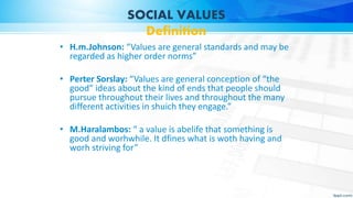 SOCIAL VALUES
Definition
• H.m.Johnson: “Values are general standards and may be
regarded as higher order norms”
• Perter Sorslay: “Values are general conception of “the
good” ideas about the kind of ends that people should
pursue throughout their lives and throughout the many
different activities in shuich they engage.”
• M.Haralambos: “ a value is abelife that something is
good and worhwhile. It dfines what is woth having and
worh striving for”
 