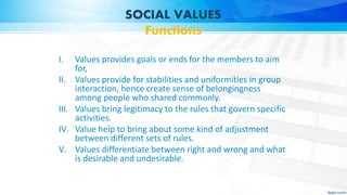 SOCIAL VALUES
Functions
I. Values provides goals or ends for the members to aim
for,
II. Values provide for stabilities and uniformities in group
interaction, hence create sense of belongingness
among people who shared commonly.
III. Values bring legitimacy to the rules that govern specific
activities.
IV. Value help to bring about some kind of adjustment
between different sets of rules.
V. Values differentiate between right and wrong and what
is desirable and undesirable.
 