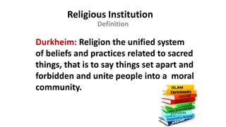 Religious Institution
Definition
Durkheim: Religion the unified system
of beliefs and practices related to sacred
things, that is to say things set apart and
forbidden and unite people into a moral
community.
 
