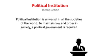 Political Institution
Introduction
Political Institution is universal in all the societies
of the world. To maintain law and order in
society, a political government is required
 
