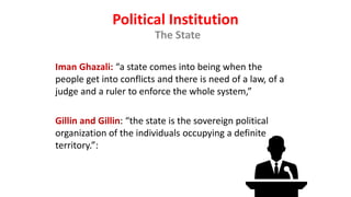 Political Institution
The State
Iman Ghazali: “a state comes into being when the
people get into conflicts and there is need of a law, of a
judge and a ruler to enforce the whole system,”
Gillin and Gillin: “the state is the sovereign political
organization of the individuals occupying a definite
territory.”:
 
